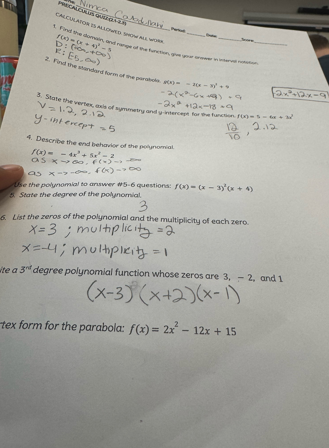 te 
PRECALCULUS QUIZ:(2.1-2.3) 
CALCULATOR IS ALLOWED. SHOW ALL WORK 
Period:
f(x)=(x+4)^2-
Date Score 
1. Find the domain, and range of the function, give your answer in interval notation_ 
2. Find the standard form of the parabola g(x)=-2(x-3)^2+9
3. State the vertex, axis of symmetry and y-intercept for the function. f(x)=5-6x+3x^2
4. Describe the end behavior of the polynomial.
f(x)=-4x^3+5x^2-2
Use the polynomial to answer #5-6 questions: f(x)=(x-3)^2(x+4)
5. State the degree of the polynomial. 
6. List the zeros of the polynomial and the multiplicity of each zero. 
ite a 3^(rd) degree polynomial function whose zeros are 3, - 2, and 1
rtex form for the parabola: f(x)=2x^2-12x+15