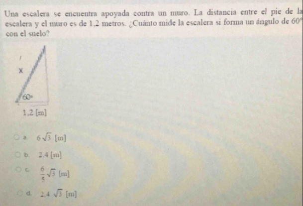 Una escalera se encuentra apoyada contra un muro. La distancia entre el pie de la
escalera y el muro es de 1,2 metros. ¿Cuánto mide la escalera si forma un ángulo de 60°
con el suelo?
a. 6sqrt(3)[m]
b. 2.4[m
C  6/5 sqrt(3)[m]
d. 2.4sqrt(3)[m]