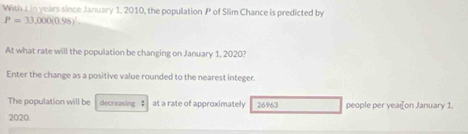 With 1 in years since January 1, 2010, the population P of Slim Chance is predicted by
P=33,000(0.98)^
At what rate will the population be changing on January 1, 2020? 
Enter the change as a positive value rounded to the nearest integer. 
The population will be decreasing $ at a rate of approximately 26963 people per year [on January 1, 
2020.