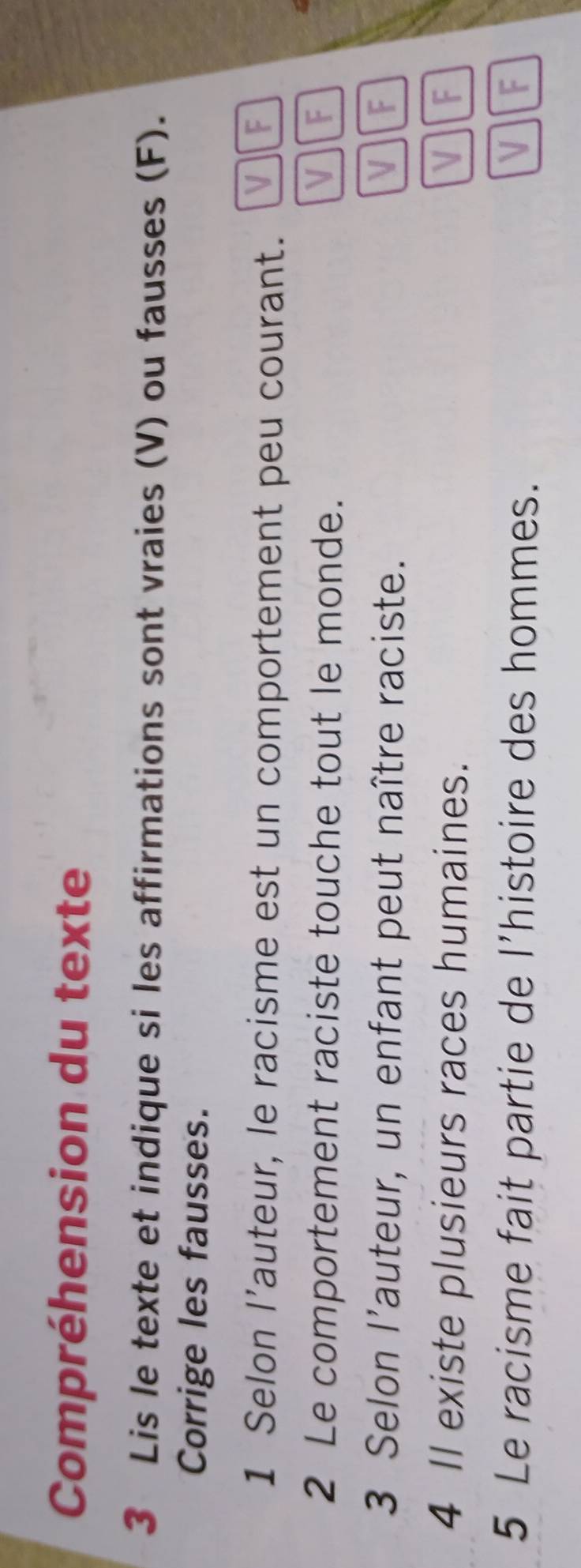 Compréhension du texte
3 Lis le texte et indique si les affirmations sont vraies (V) ou fausses (F).
Corrige les fausses.
1 Selon l’auteur, le racisme est un comportement peu courant. VF
2 Le comportement raciste touche tout le monde. VF
3 Selon l'auteur, un enfant peut naître raciste. VF
4 Il existe plusieurs races humaines. VIF
5 Le racisme fait partie de l'histoire des hommes. VIF