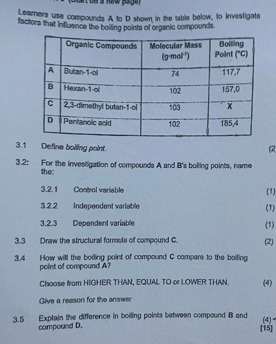 Start on a new page)
Leamers use compounds A to D shown in the table below, to investigate
factors that influence the boiling points of organic compounds.
3.1 Define boiling point. (2
3.2: For the investigation of compounds A and B's boiling points, name
the:
3.2.1 Control variable
(1)
3,2,2 Independent variable (1)
3.2.3 Dependent variable (1)
3.3 Draw the structural formula of compound C. (2)
3.4 How will the boiling point of compound C compare to the boiling
point of compound A?
Choose from HIGHER THAN, EQUAL TO or LOWER THAN, (4)
Give a reason for the answer
3.5 Explain the difference in boiling points between compound B and (4)
compound D. [15]