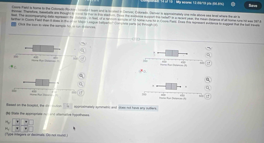 omp leted: 14 of 19 My score: 12.69/19 pts (66.8%) Save
Coors Field is home to the Colorado Rockies baseball team and is located in Denver, Colorado. Denver is approximately one mile above sea level where the air is
thinner. Therefore, baseballs are thought to travel fa ther in this stadium. Does the evidence support this belief? In a recent year, the mean distance of all home runs hit was 397.6
feet. The accompanying data represent the distance, in feet, of a random sample of 12 home runs hit in Coors Field. Does this represent evidence to suggest that the ball travels
farther in Coors Field than it does in the other Majo: League ballparks? Complete parts (a) through (d).
Click the icon to view the sample home run distances.
 
C.
D.
 
Based on the boxplot, the distbution is approximately symmetric and does not have any outliers.
(b) State the appropriate nu l and alternative hypotheses.
H_0:
H_1: v
(Type integers or decimals. Do not round.)