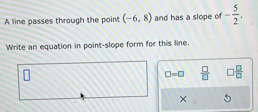 A line passes through the point (-6,8) and has a slope of - 5/2 . 
Write an equation in point-slope form for this line.
□ =□  □ /□   □  □ /□  
×