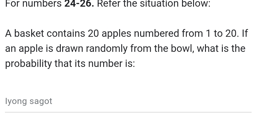 For numbers 24-26. Refer the situation below: 
A basket contains 20 apples numbered from 1 to 20. If 
an apple is drawn randomly from the bowl, what is the 
probability that its number is: 
lyong sagot