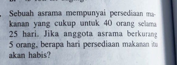 Sebuah asrama mempunyai persediaan ma- 
kanan yang cukup untuk 40 orang selama
25 hari. Jika anggota asrama berkurang
5 orang, berapa hari persediaan makanan itu 
akan habis?