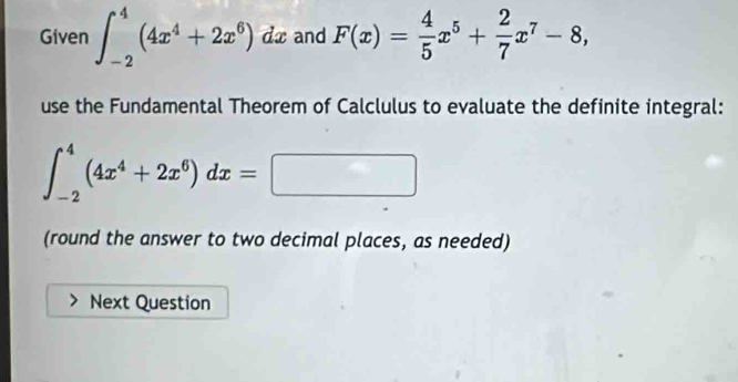 Given ∈t _(-2)^4(4x^4+2x^6) dx and F(x)= 4/5 x^5+ 2/7 x^7-8, 
use the Fundamental Theorem of Calclulus to evaluate the definite integral:
∈t _(-2)^4(4x^4+2x^6)dx=□
(round the answer to two decimal places, as needed)
Next Question