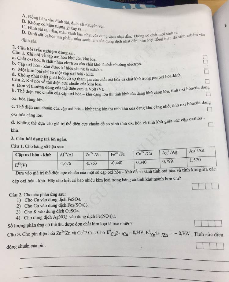 dur=
A. Đồng bám vào đinh sắt, đinh sắt nguyên vẹn
L
B. Không có hiện tượng gì xảy ra .
C. Đinh sắt tan dần, mảu xanh lam nhạt của dung dịch nhạt dần, không có chất mới sinh ra
D. Đinh sắt bị hòa tan phần, màu xanh lam của dung dịch nhạt dần, kim loại đồng màu đỏ sinh rabám vào
đinh sắt.
2. Câu hỏi trắc nghiệm đúng sai.
Câu 1. Khi nói về cặp oxi hóa khử của kim loại
a. Chất oxi hóa là chất nhận electron còn chất khử là chất nhường electron.
b. Cặp oxi hóa - khử được kí hiệu chung là oxh/kh.
c. Một kim loại chỉ có một cặp oxi hóa - khử.
d. Không nhất thiết phải luôn có sự tham gia của chất oxi hóa và chất khử trong p/ư oxi hóa-khử.
Câu 2. Khi nói về thể điện cực chuẩn của kim loại.
a. Đơn vị thường dùng của thế điện cực là Volt (V).
b. Thế điện cực chuẩn của cặp oxi hóa - khử càng lớn thì tính khử của dạng khử càng lớn, tính oxi hóacủa dạng
oxi hóa càng lớn.
c. Thế điện cực chuẩn của cặp oxi hóa - khử càng lớn thì tính khử của dạng khử cảng nhỏ, tính oxi hóacủa dạng
oxi hóa càng lớn.
d. Không thể dựa vào giá trị thể điện cực chuẩn để so sánh tính oxi hóa và tính khử giữa các cặp oxihóa -
khử.
3. Câu hỏi dạng trả lời ngắn.
Câu 1. Cho bảng số 
Dựa vào giá trị thể điện cực chuẩn của một số cặp oxi hóa - kh
cặp oxi hóa - khử. Hãy cho biết có bao nhiêu kim loại trong bảng có tính khử mạnh hơn Cu?
Câu 2. Cho các phản ứng sau:
1) Cho Cu vào dung dịch FeSO4.
2) Cho Cu vào dung dịch Fe2(SO4)3.
3) Cho K vào dung dịch CuSO4.
4) Cho dung dịch AgNO3 vào dung dịch Fe(NO3)2.
Số lượng phản ứng có thể thu được đơn chất kim loại là bao nhiêu?
Câu 3. Cho pin điện hóa Zn^(2+/)Zn và Cu^(2+)/Cu. Cho E°Cu^(2+)/Cu=0,34V;E°Zn^(2+)/Zn=-0,76V. Tính sức điện
động chuẩn của pin.
_
_
_