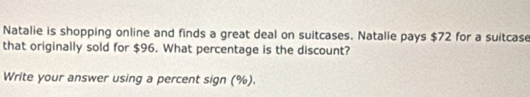 Natalie is shopping online and finds a great deal on suitcases. Natalie pays $72 for a suitcase 
that originally sold for $96. What percentage is the discount? 
Write your answer using a percent sign (%).