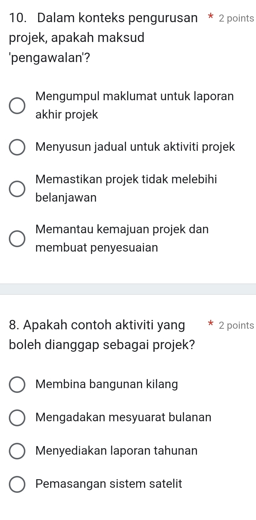 Dalam konteks pengurusan * 2 points
projek, apakah maksud
'pengawalan'?
Mengumpul maklumat untuk laporan
akhir projek
Menyusun jadual untuk aktiviti projek
Memastikan projek tidak melebihi
belanjawan
Memantau kemajuan projek dan
membuat penyesuaian
8. Apakah contoh aktiviti yang 2 points
boleh dianggap sebagai projek?
Membina bangunan kilang
Mengadakan mesyuarat bulanan
Menyediakan laporan tahunan
Pemasangan sistem satelit