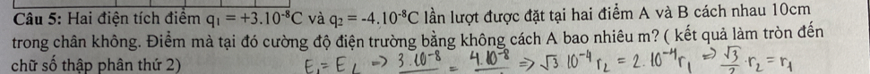 Hai điện tích điểm q_1=+3.10^(-8)C và q_2=-4.10^(-8)C lần lượt được đặt tại hai điểm A và B cách nhau 10cm
trong chân không. Điểm mà tại đó cường độ điện trường bằng không cách A bao nhiêu m? ( kết quả làm tròn đến 
chữ số thập phân thứ 2)