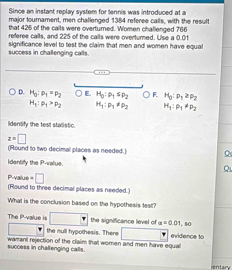 Since an instant replay system for tennis was introduced at a
major tournament, men challenged 1384 referee calls, with the result
that 426 of the calls were overturned. Women challenged 766
referee calls, and 225 of the calls were overturned. Use a 0.01
significance level to test the claim that men and women have equal
success in challenging calls.
D. H_0:p_1=p_2 E. H_0:p_1≤ p_2 F. H_0:p_1≥ p_2
H_1:p_1>p_2
H_1:p_1!= p_2
H_1:p_1!= p_2
Identify the test statistic.
z=□
(Round to two decimal places as needed.)
Q
ldentify the P -value.
Qu
P-value = I
(Round to three decimal places as needed.)
What is the conclusion based on the hypothesis test?
The P -value is the significance level of alpha =0.01 , so
the null hypothesis. There evidence to
warrant rejection of the claim that women and men have equal
success in challenging calls.
entary