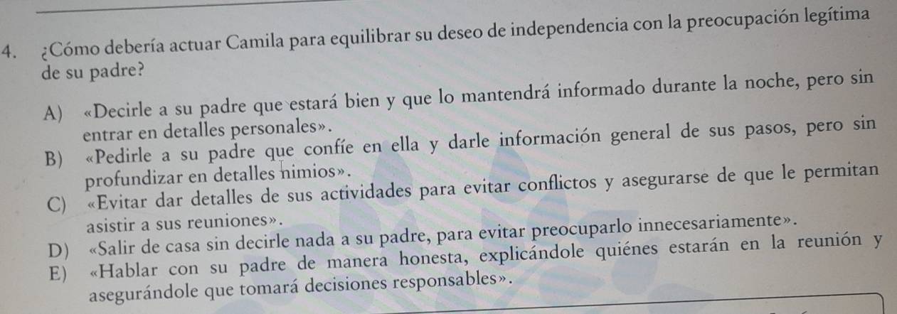 ¿Cómo debería actuar Camila para equilibrar su deseo de independencia con la preocupación legítima
de su padre?
A) «Decirle a su padre que estará bien y que lo mantendrá informado durante la noche, pero sin
entrar en detalles personales».
B) «Pedirle a su padre que confíe en ella y darle información general de sus pasos, pero sin
profundizar en detalles nimios».
C) «Evitar dar detalles de sus actividades para evitar conflictos y asegurarse de que le permitan
asistir a sus reuniones».
D) «Salir de casa sin decirle nada a su padre, para evitar preocuparlo innecesariamente».
E) «Hablar con su padre de manera honesta, explicándole quiénes estarán en la reunión y
asegurándole que tomará decisiones responsables».