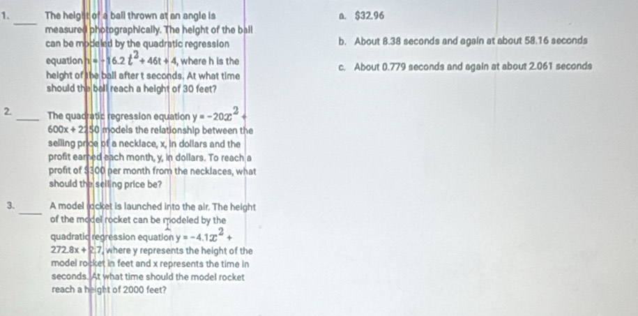 The height of a ball thrown at an angle is a. $32.96
_
measured photographically. The height of the ball
can be modeled by the quadratic regression b. About 8.38 seconds and again at about 58.16 seconds
equation h=-16.2t^2+46t+4 , where h is the c. About 0.779 seconds and again at about 2.061 seconds
height of the ball after t seconds. At what time
should the ball reach a height of 30 feet?
2. _The quadratic regression equation y=-20x^2
600x+2250 models the relationship between the
selling price of a necklace, x, in dollars and the
profit earned each month, y, in dollars. To reach a
profit of $300 per month from the necklaces, what
should the selling price be?
_
3. A model rocket is launched into the air. The height
of the model rocket can be modeled by the
quadratic regression equation y=-4.1x^2+
272.8x+2.7 where y represents the height of the
model rocket in feet and x represents the time in
seconds. At what time should the model rocket
reach a height of 2000 feet?