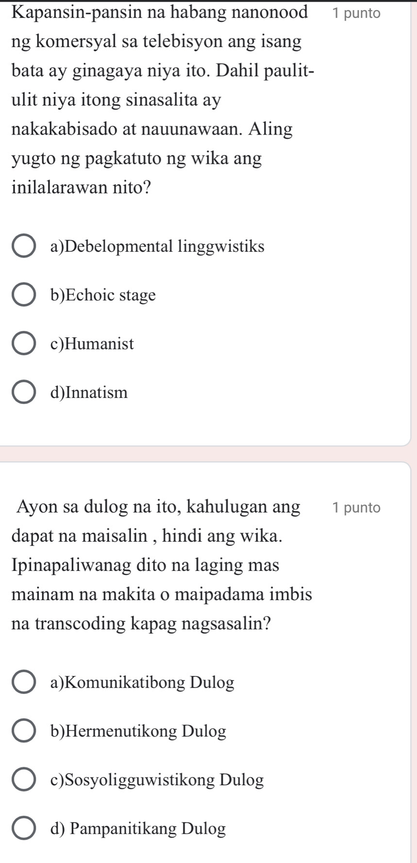 Kapansin-pansin na habang nanonood 1 punto
ng komersyal sa telebisyon ang isang
bata ay ginagaya niya ito. Dahil paulit-
ulit niya itong sinasalita ay
nakakabisado at nauunawaan. Aling
yugto ng pagkatuto ng wika ang
inilalarawan nito?
a)Debelopmental linggwistiks
b)Echoic stage
c)Humanist
d)Innatism
Ayon sa dulog na ito, kahulugan ang 1 punto
dapat na maisalin , hindi ang wika.
Ipinapaliwanag dito na laging mas
mainam na makita o maipadama imbis
na transcoding kapag nagsasalin?
a)Komunikatibong Dulog
b)Hermenutikong Dulog
c)Sosyoligguwistikong Dulog
d) Pampanitikang Dulog