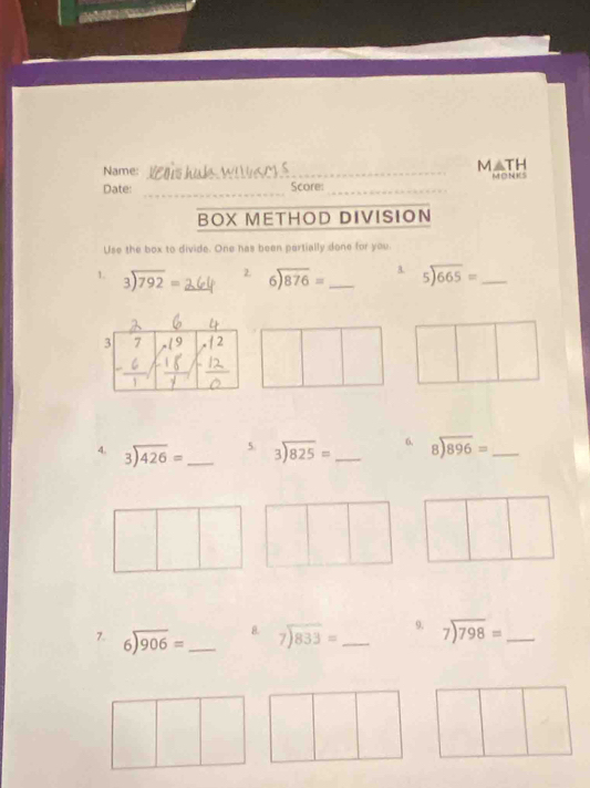 M△ TH 
Name: _MON 
_ 
Date: Score:_ 
BOX METHOD DIVISION 
Use the box to divide. One has been partially done for you 
1. beginarrayr 3encloselongdiv 792endarray = 2. beginarrayr 6encloselongdiv 876endarray = _3. beginarrayr 5encloselongdiv 665endarray = _ 
3 7 (9 12
5. 
4. beginarrayr 3encloselongdiv 426endarray = _ beginarrayr 3encloselongdiv 825endarray = _6, beginarrayr 8encloselongdiv 896endarray = _ 
8. 
7. beginarrayr 6encloselongdiv 906endarray = _ beginarrayr 7encloselongdiv 833endarray = _ 9. beginarrayr 7encloselongdiv 798endarray = _