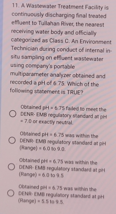 A Wastewater Treatment Facility is
continuously discharging final treated
effluent to Tullahan River, the nearest
receiving water body and officially
categorized as Class C. An Environment
Technician during conduct of internal in-
situ sampling on effluent wastewater
using company's portable
multiparameter analyzer obtained and
recorded a pH of 6.75. Which of the
following statement is TRUE?
Obtained pH=6.75 failed to meet the
DENR- EMB regulatory standard at pH
=7.0 or exactly neutral.
Obtained pH=6.75 was within the
DENR- EMB regulatory standard at pH
(Range) =6.0 to 9.0.
Obtained pH=6.75 was within the
DENR- EMB regulatory standard at pH
(Range) =6.0 to 9.5
Obtained pH=6.75 was within the
DENR- EMB regulatory standard at pH
(Range) =5.5 1 o9.5