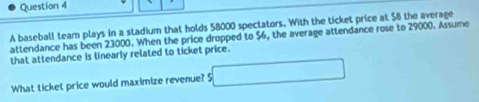 A baseball team plays in a stadium that holds 58000 spectators. With the ticket price at $8 the average 
attendance has been 23000. When the price dropped to $6, the average attendance rose to 29000. Assume 
that attendance is linearly related to ticket price. 
What ticket price would maximize revenue? $ □