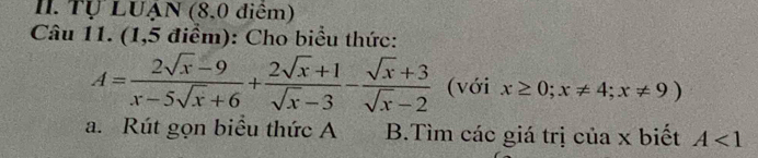 Tự LUẠN (8,0 điểm)
Câu 11. (1,5 điểm): Cho biểu thức:
A= (2sqrt(x)-9)/x-5sqrt(x)+6 + (2sqrt(x)+1)/sqrt(x)-3 - (sqrt(x)+3)/sqrt(x)-2  (với x≥ 0;x!= 4;x!= 9)
a. Rút gọn biểu thức A B.Tìm các giá trị của x biết A<1</tex>