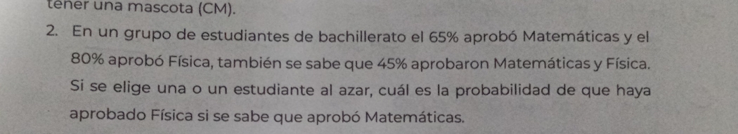 tener una mascota (CM). 
2. En un grupo de estudiantes de bachillerato el 65% aprobó Matemáticas y el
80% aprobó Física, también se sabe que 45% aprobaron Matemáticas y Física. 
Si se elige una o un estudiante al azar, cuál es la probabilidad de que haya 
aprobado Física si se sabe que aprobó Matemáticas.