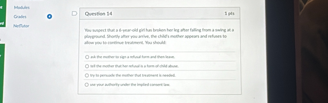 Modules
Grades Question 14 1 pts
NetTutor
You suspect that a 6-year -old girl has broken her leg after falling from a swing at a
playground. Shortly after you arrive, the child's mother appears and refuses to
allow you to continue treatment. You should:
ask the mother to sign a refusal form and then leave.
tell the mother that her refusal is a form of child abuse.
try to persuade the mother that treatment is needed.
) use your authority under the implied consent law.