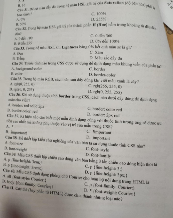A. 8
B. 16
A. K
Câu 31. Để có màu đầy đủ trong hệ màu HSL giá trị của Saturation (độ bão hòa) phải là B
bao nhiêu? C. 100%
A. 0% D. 255%
B. 50%
Câu 32. Trong hệ màu HSL giá trị của thành phần H (Hue) nằm trong khoảng từ đâu đến
đâu?
A. 0 đến 100 C. 0 đến 360
B. 0 đến 255 D. 0% đến 100%
Câu 33. Trong hệ màu HSL khi Lightness bằng 0% kết quả màu sẽ là gì?
A. Đen
C. Xám
B. Trắng D. Màu sắc đầy đủ
Câu 34. Thuộc tính nào trong CSS được sử dụng đề định dạng màu khung viền của phần tử?
A. background-color C. border
B. color D. border-color
Câu 35. Trong hệ màu RGB, cách nào sau đây đúng khi viết màu xanh lá cây?
A. rgb(0,255,0)
C. rgb(255,255,0)
B. rgb(0,0,255)
D. rgb(0,255,255)
Câu 36. Khi sử dụng thuộc tính border trong CSS, cách nào dưới đây đúng đề định dạng
màu cho viền?
A. border: red solid 2px C. border: color red
B. border-color: red D. border: 2px red
Câu 37. Kí hiệu nào cho biết một mẫu định dạng cùng với thuộc tính tương ứng sẽ được ưu
tiên cao nhất mà không phụ thuộc vào vị trí của mẫu trong CSS?
A. * C. !important
B. important! D. important
Câu 38. Để thiết lập kiểu chữ nghiêng của văn bản ta sử dụng thuộc tính CSS nào?
A. font-size C. font- style
B. font-weight
D. font-family
Cầu 39. Mẫu CSS thiết lập chiều cao dòng văn bản bằng 3 lần chiều cao dòng hiện thời là
A. p line-height: 3em; C. p line-height: 3;
B. p line-height: 3rem; D. p line-height: 3px;
Câu 40. Mẫu CSS định dạng phông chữ Courier cho toàn bộ nội dung trang HTML là
A. all font-style: Courier; C. p font-family: Courier;
B. body font-family: Courier; D. * font-weight: Courier;
Câu 41. Các thẻ (hay phần tử HTML) được chia thành những loại nào?