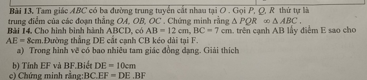 Tam giác ABC có ba đường trung tuyến cắt nhau tại O. Gọi P, Q, R thứ tự là 
trung điểm của các đoạn thẳng OA, OB, OC. Chứng minh rằng △ PQR ∞ △ ABC. 
Bài 14. Cho hình bình hành ABCD, có AB=12cm, BC=7cm.. trên cạnh AB lấy điểm E sao cho
AE=8cm 1.Đường thẳng DE cắt cạnh CB kéo dài tại F. 
a) Trong hình vẽ có bao nhiêu tam giác đồng dạng. Giải thích 
b) Tính EF và BF.Biết DE=10cm
c) Chứng minh rằng: BC.EF=DE.BF