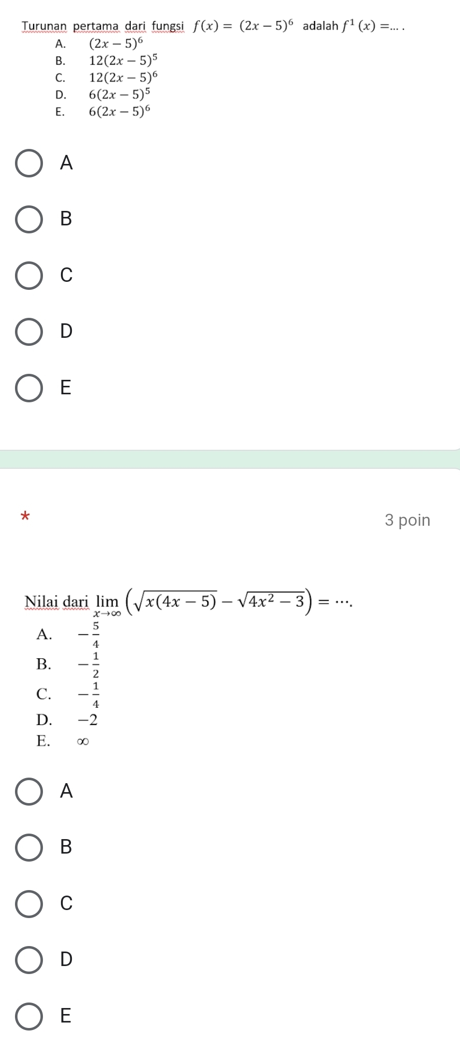 Turunan pertama dari fungsi f(x)=(2x-5)^6 adalah f^1(x)=...
A. (2x-5)^6
B. 12(2x-5)^5
C. 12(2x-5)^6
D. 6(2x-5)^5
E. 6(2x-5)^6
A
B
C
D
E
3 poin
Nilai dari limlimits _xto ∈fty (sqrt(x(4x-5))-sqrt(4x^2-3))=·s.
A. - 5/4 
B. - 1/2 
C. - 1/4 
D. -2
E. ∞
A
B
C
D
E