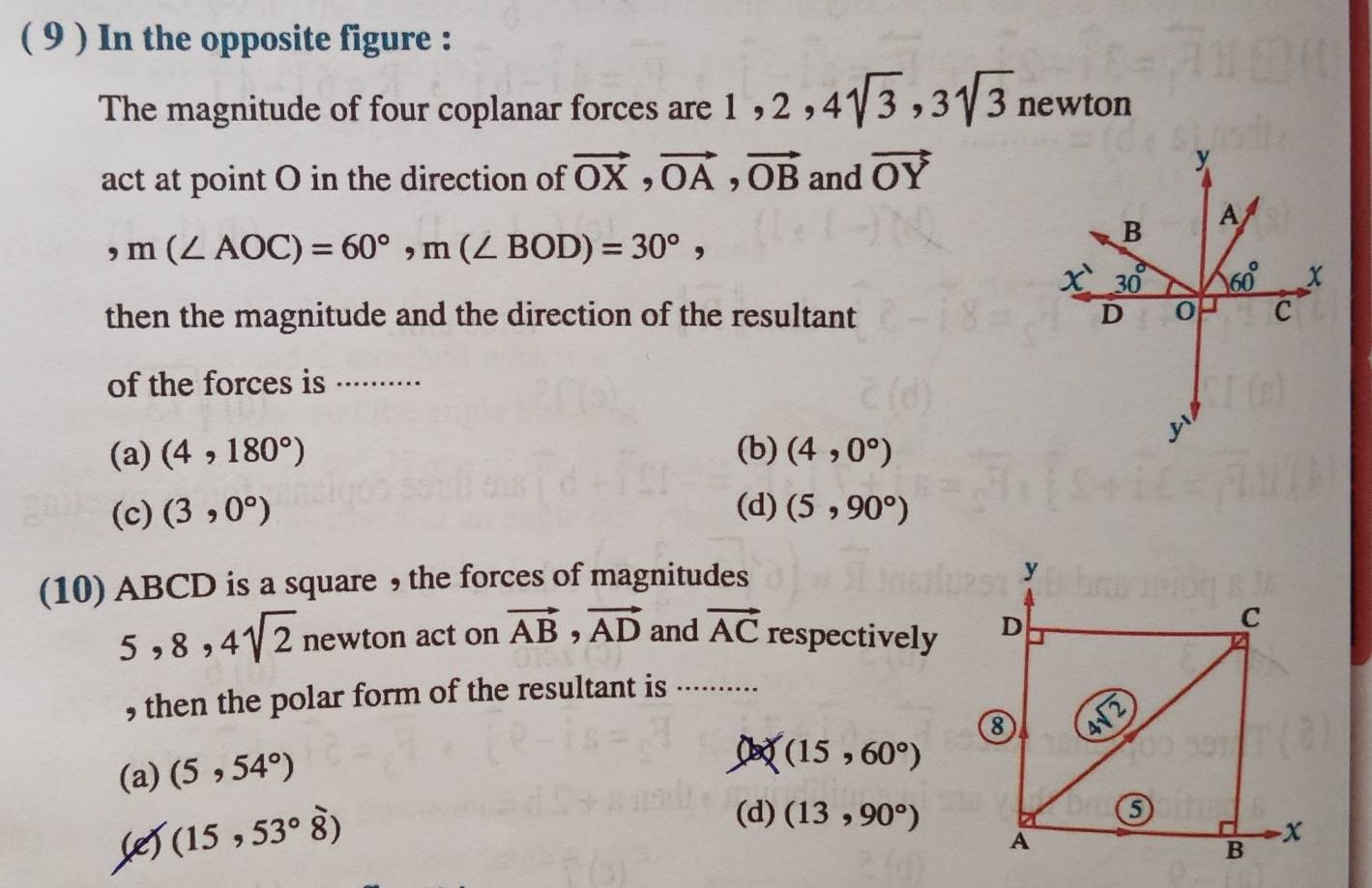 ( 9 ) In the opposite figure :
The magnitude of four coplanar forces are ,2 2,4sqrt(3),3sqrt(3)newton
act at point O in the direction of vector OX,vector OA,vector OB and vector OY
,m(∠ AOC)=60°,m(∠ BOD)=30°,
then the magnitude and the direction of the resultant 
of the forces is ··
(a) (4,180°) (b) (4,0°)
(c) (3,0°) (d) (5,90°)
(10) ABCD is a square , the forces of magnitudes
y
5,8,4sqrt(2) newton act on vector AB,vector AD and vector AC respectively D
C
, then the polar form of the resultant is ..........
8 De
(a) (5,54°)
(15,60°)
(e) (15,53°hat 8)
(d) (13,90°)
A
B
-x