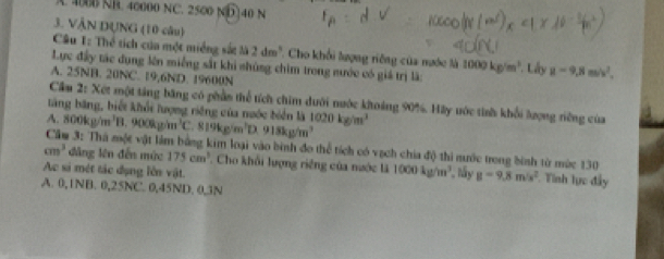 A. 4B NB. 40000 NC. 2500 ND140 N
3. VÂN DUNG (10 câu)
Câu 1: Thể tích của một miềng sắt là 2dm^3 *. Cho khổi lượng riêng của nước là 1000kg/m^3 * Lây g=9, 8m/v^2, 
Lực đấy tác dụng lên miếng sắt khi nhủng chim trong mước có giá trị là:
A. 25NB. 20NC. 19, 6ND. 19600N
Cầm 2: Xét một tăng băng có phần thể tích chim dưới nước khoáng 90%. Hãy vớc tinh khổi lượng riêng của
tăng băng, biết khổi lượng riêng của nước biển là
A. 800kg/m^3 B. 900kg/m^3 C. 819kg/m^3D.918kg/m^3 1020kg/m^3
Cầu 3: Thà một vật làm bằng kim loại vào bình đo thể tích có vạch chia độ thi mước trong bình từ mức 130
cm^3 đẳng lên đến mức 175cm^3 Cho khổi lượng riêng của nước là 1000kg/m^3
Ac si mét tác dụng lên vật. *, ấy g=9.8m/s^2 Tính lực đây
A. 0, 1NB. 0, 25NC. 0,45ND. 0, 3N