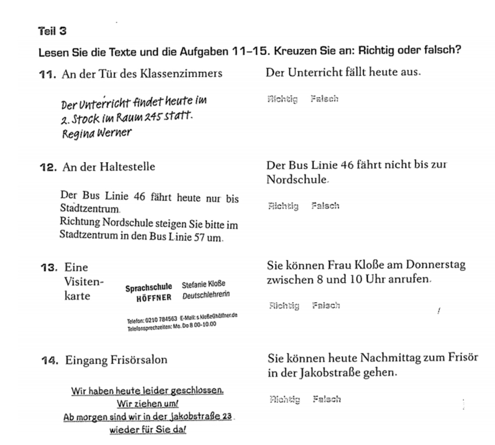 Teil 3
Lesen Sie die Texte und die Aufgaben 11-15. Kreuzen Sie an: Richtig oder falsch?
11. An der Tür des Klassenzimmers Der Unterricht fällt heute aus.
Der Unterricht findet heute im Richtig Falsch
2. Stock im Raum 245 statt.
Regina Werner
12. An der Haltestelle Der Bus Linie 46 fährt nicht bis zur
Nordschule.
Der Bus Linie 46 fährt heute nur bis
Stadtzentrum. Richtig Falsch
Richtung Nordschule steigen Sie bitte im
Stadtzentrum in den Bus Linie 57 um.
13. Eine Sie können Frau Kloße am Donnerstag
Visiten- zwischen 8 und 10 Uhr anrufen.
Sprachschule Stefanie Kloße
karte höffner Deutschlehrerin
Richtig Faisch
Telefon: 0210 784563 E-Mall: s keßeGhöflner.de
Telefonsprechzeiten: Mo. Do 8.00-10.00
14. Eingang Frisörsalon Sie können heute Nachmittag zum Frisör
in der Jakobstraße gehen.
Wir haben heute leider geschlossen.
Wir ziehen um! Nichtig Falsch
Ab morgen sind wir in der Jakobstraße 23
wieder für Sie da!