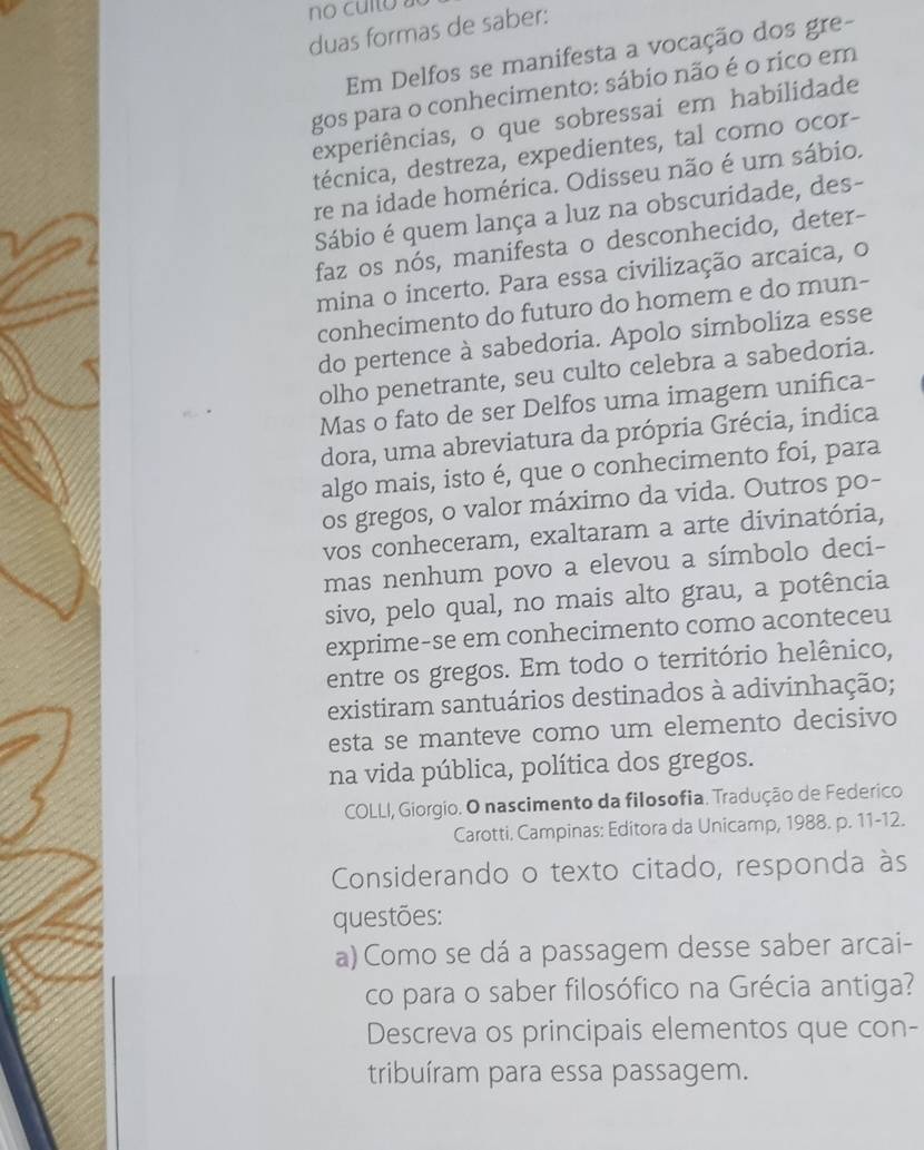 no culto 
duas formas de saber:
Em Delfos se manifesta a vocação dos gre-
gos para o conhecimento: sábio não é o rico em
experiências, o que sobressai em habilidade
décnica, destreza, expedientes, tal como ocor-
re na idade homérica. Odisseu não é um sábio.
Sábio é quem lança a luz na obscuridade, des-
faz os nós, manifesta o desconhecido, deter-
mina o incerto. Para essa civilização arcaíca, o
conhecimento do futuro do homem e do mun-
do pertence à sabedoria. Apolo simboliza esse
olho penetrante, seu culto celebra a sabedoria.
Mas o fato de ser Delfos uma imagem unifica-
dora, uma abreviatura da própria Grécia, indica
algo mais, isto é, que o conhecimento foi, para
os gregos, o valor máximo da vida. Outros po-
vos conheceram, exaltaram a arte divinatória,
mas nenhum povo a elevou a símbolo deci-
sivo, pelo qual, no mais alto grau, a potência
exprime-se em conhecimento como aconteceu
entre os gregos. Em todo o território helênico,
existiram santuários destinados à adivinhação;
esta se manteve como um elemento decisivo
na vida pública, política dos gregos.
COLLI, Giorgio. O nascimento da filosofia. Tradução de Federico
Carotti. Campinas: Editora da Unicamp, 1988. p. 11-12.
Considerando o texto citado, responda às
questões:
a) Como se dá a passagem desse saber arcai-
co para o saber filosófico na Grécia antiga?
Descreva os principais elementos que con-
tribuíram para essa passagem.