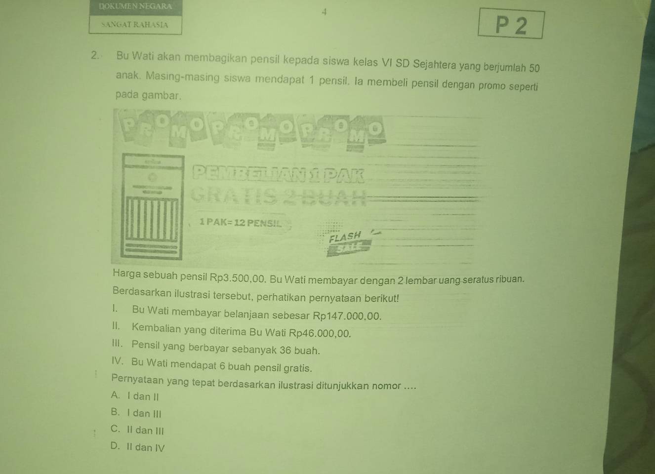 DOKUMEN NEGARA
4
SANGAT RAHASÍA P 2
2. Bu Wati akan membagikan pensil kepada siswa kelas VI SD Sejahtera yang berjumlah 50
anak. Masing-masing siswa mendapat 1 pensil. Ia membeli pensil dengan promo seperti
pada gambar.


PEMBELIAN 
GRATIS
1 PAK= 12 PENSIL
FLASH
SALE
Harga sebuah pensil Rp3.500,00. Bu Wati membayar dengan 2 lembar uang seratus ribuan.
Berdasarkan ilustrasi tersebut, perhatikan pernyataan berikut!
l. Bu Wati membayar belanjaan sebesar Rp147.000,00.
II. Kembalian yang diterima Bu Wati Rp46.000,00.
III. Pensil yang berbayar sebanyak 36 buah.
IV. Bu Wati mendapat 6 buah pensil gratis.
Pernyataan yang tepat berdasarkan ilustrasi ditunjukkan nomor ....
A. I dan II
B. I dan III
C. II dan III
D. II dan IV