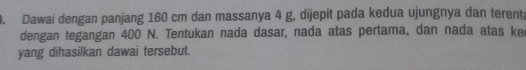 Dawai dengan panjang 160 cm dan massanya 4 g, dijepit pada kedua ujungnya dan terenta 
dengan tegangan 400 N. Tentukan nada dasar, nada atas pertama, dan nada atas ke 
yang dihasilkan dawai tersebut.