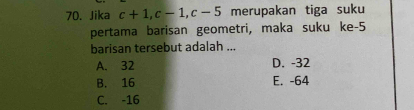 Jika c+1, c-1, c-5 merupakan tiga suku
pertama barisan geometri, maka suku ke -5
barisan tersebut adalah ...
A. 32 D. -32
B. 16 E. -64
C. -16