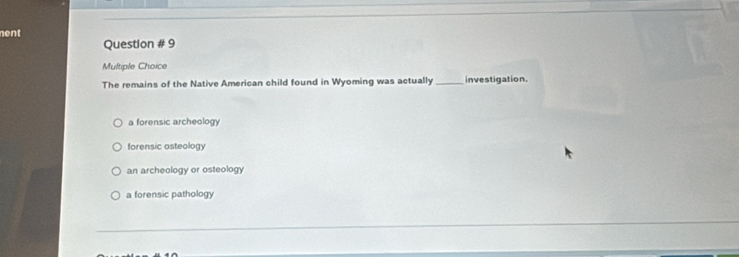 nent
Question # 9
Multiple Choice
The remains of the Native American child found in Wyoming was actually_ investigation.
a forensic archeology
forensic osteology
an archeology or osteology
a forensic pathology