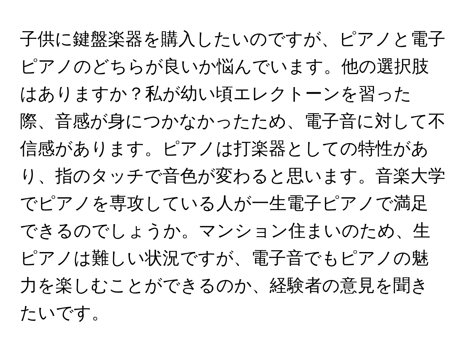 子供に鍵盤楽器を購入したいのですが、ピアノと電子ピアノのどちらが良いか悩んでいます。他の選択肢はありますか？私が幼い頃エレクトーンを習った際、音感が身につかなかったため、電子音に対して不信感があります。ピアノは打楽器としての特性があり、指のタッチで音色が変わると思います。音楽大学でピアノを専攻している人が一生電子ピアノで満足できるのでしょうか。マンション住まいのため、生ピアノは難しい状況ですが、電子音でもピアノの魅力を楽しむことができるのか、経験者の意見を聞きたいです。