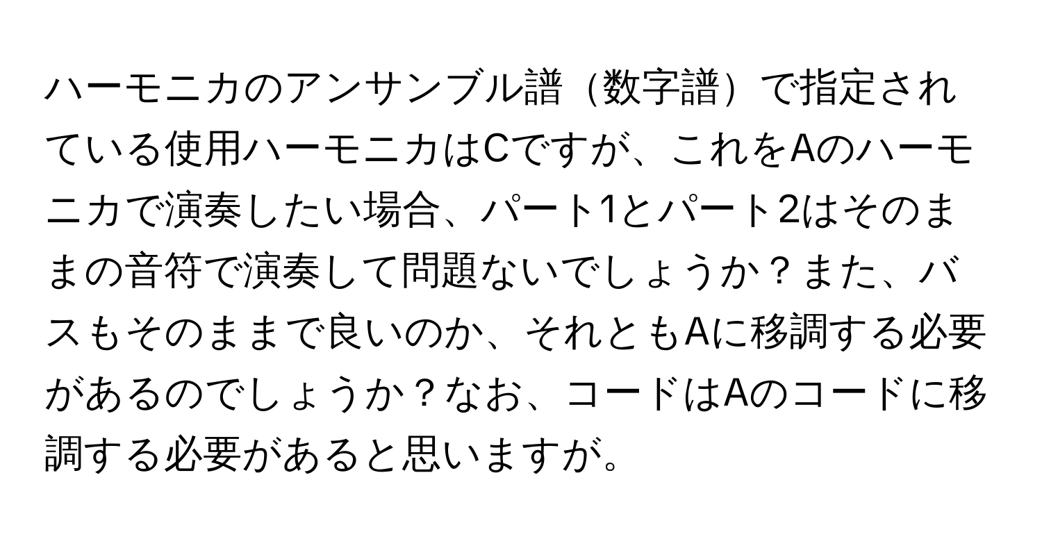 ハーモニカのアンサンブル譜数字譜で指定されている使用ハーモニカはCですが、これをAのハーモニカで演奏したい場合、パート1とパート2はそのままの音符で演奏して問題ないでしょうか？また、バスもそのままで良いのか、それともAに移調する必要があるのでしょうか？なお、コードはAのコードに移調する必要があると思いますが。