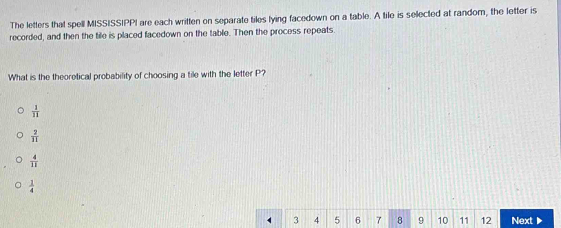 The letters that spell MISSISSIPPI are each written on separate tiles lying facedown on a table. A tile is selected at random, the letter is
recorded, and then the tile is placed facedown on the table. Then the process repeats.
What is the theoretical probability of choosing a tile with the letter P?
 1/11 
 2/11 
 4/11 
 1/4 
3 4 5 6 7 8 9 10 11 12 Next ▶