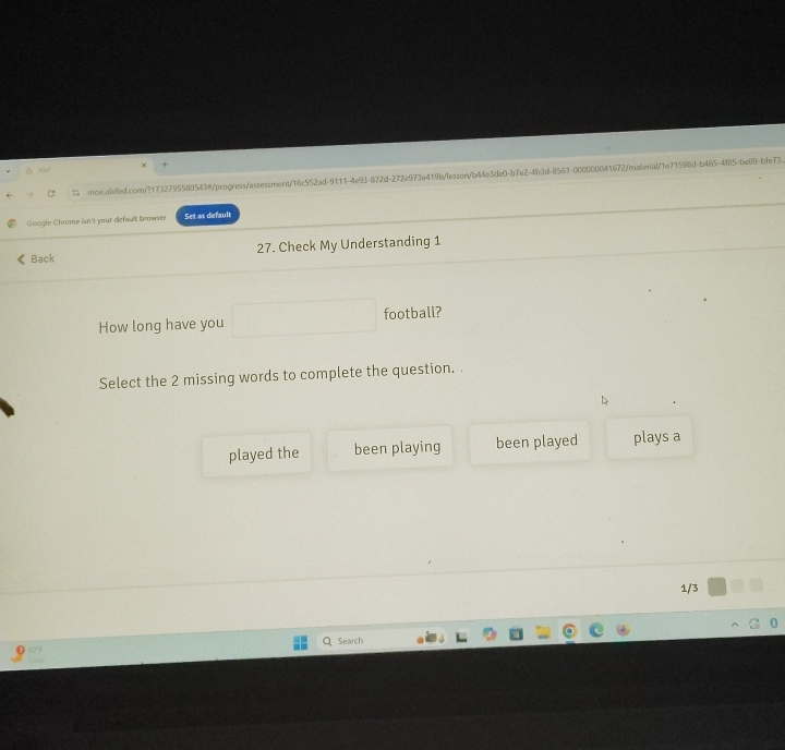 ×
Ael
C moe.ainled.com/?1732795500543@/progress/assessment/16c552ad-9111-4e93-872d-272e973e419b/lesson/b44e3de0-b7e2-4b3d-8561-000000041672/materal/1e71598d-b465-4f85-be09=bfe73
Google Chrome isn't your default browser Set as default
Back 27. Check My Understanding 1
How long have you football?
Select the 2 missing words to complete the question. .
played the been playing been played plays a
1/3
Search