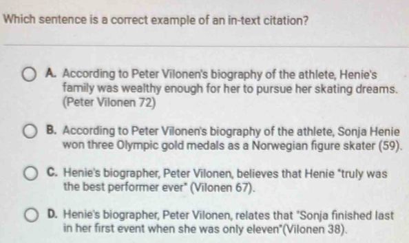 Which sentence is a correct example of an in-text citation?
A. According to Peter Vilonen's biography of the athlete, Henie's
family was wealthy enough for her to pursue her skating dreams.
(Peter Vilonen 72)
B. According to Peter Vilonen's biography of the athlete, Sonja Henie
won three Olympic gold medals as a Norwegian figure skater (59).
C. Henie's biographer, Peter Vilonen, believes that Henie "truly was
the best performer ever" (Vilonen 67).
D. Henie's biographer, Peter Vilonen, relates that "Sonja finished last
in her first event when she was only eleven"(Vilonen 38).