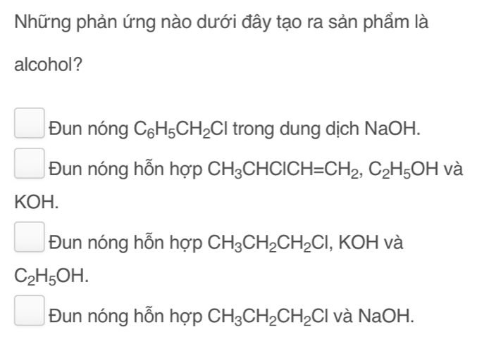 Những phản ứng nào dưới đây tạo ra sản phẩm là
alcohol?
Đun nóng C_6H_5CH_2Cl trong dung dịch NaOH.
□ Đun nóng hỗn hợp CH_3CHCICH=CH_2, C_2H_5OH và
KOH.
□ Đun nóng hỗn hợp CH_3CH_2CH_2Cl , KOH và
C_2H_5OH.
□ Đun nóng hỗn hợp CH_3CH_2CH_2Cl và NaOH.