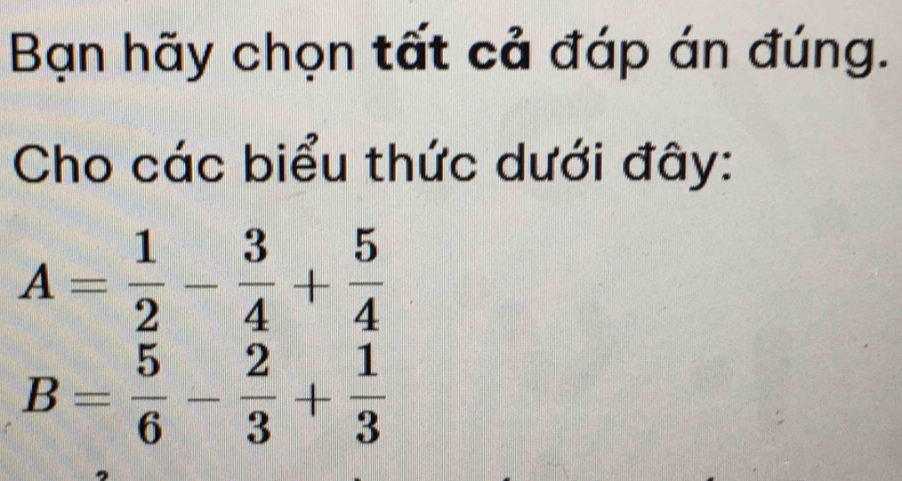 Bạn hãy chọn tất cả đáp án đúng. 
Cho các biểu thức dưới đây:
A= 1/2 - 3/4 + 5/4 
B= 5/6 - 2/3 + 1/3 