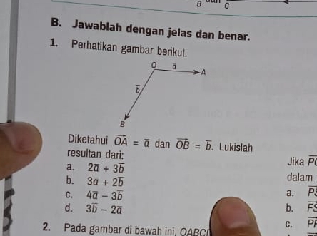 Jawablah dengan jelas dan benar.
1. Perhatikan gambar berikut.
Diketahui vector OA=vector a dan vector OB=overline b. Lukislah
resultan dari:
a. 2overline a+3overline b Jika overline P
b. 3overline a+2overline b dalam
C. 4overline a-3overline b
a. overline P
d. 3overline b-2overline a b. overline FS
C. overline PI
2. Pada gambar di bawah ini, OABC