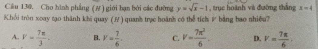 Cho hình phẳng (H ) giới hạn bởi các đường y=sqrt(x)-1 , trục hoành và đường thắng x=4. 
Khối tròn xoay tạo thành khi quay (H) quanh trục hoành có thế tích V bằng bao nhiêu?
A. V= 7π /3 . V= 7/6 . V= 7π^2/6 . D. V= 7π /6 . 
B.
C.