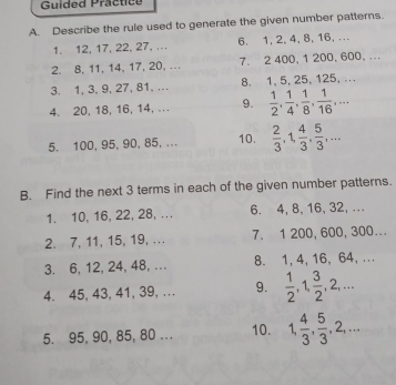 Guided Practice 
A. Describe the rule used to generate the given number patterns. 
1. 12, 17, 22, 27, .. 6. 1, 2, 4, 8, 16, ... 
2. 8, 11, 14, 17, 20, .. 7. 2 400, 1 200, 600, ... 
3. 1, 3, 9, 27, 81, . 8. 1, 5, 25, 125, ... 
4. 20, 18, 16, 14, .. . 9.  1/2 ,  1/4 ,  1/8 ,  1/16 ,... 
5. 100, 95, 90, 85, ... 10.  2/3 , 1,  4/3 ,  5/3 ,... 
B. Find the next 3 terms in each of the given number patterns. 
1. 10, 16, 22, 28, ... 6. 4, 8, 16, 32, ... 
2. 7, 11, 15, 19, . . . 7. 1 200, 600, 300... 
3. 6, 12, 24, 48,... 8. 1, 4, 16, 64, ... 
4. 45, 43, 41, 39, .. 9.  1/2 , 1,  3/2 , 2,... 
5. 95, 90, 85, 80... 10. 1,  4/3 ,  5/3 , 2,...