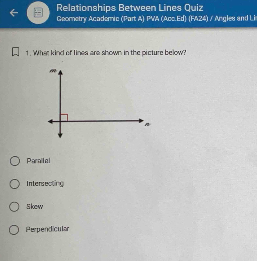 Relationships Between Lines Quiz
Geometry Academic (Part A) PVA (Acc.Ed) (FA24) / Angles and Lir
1. What kind of lines are shown in the picture below?
Parallel
Intersecting
Skew
Perpendicular