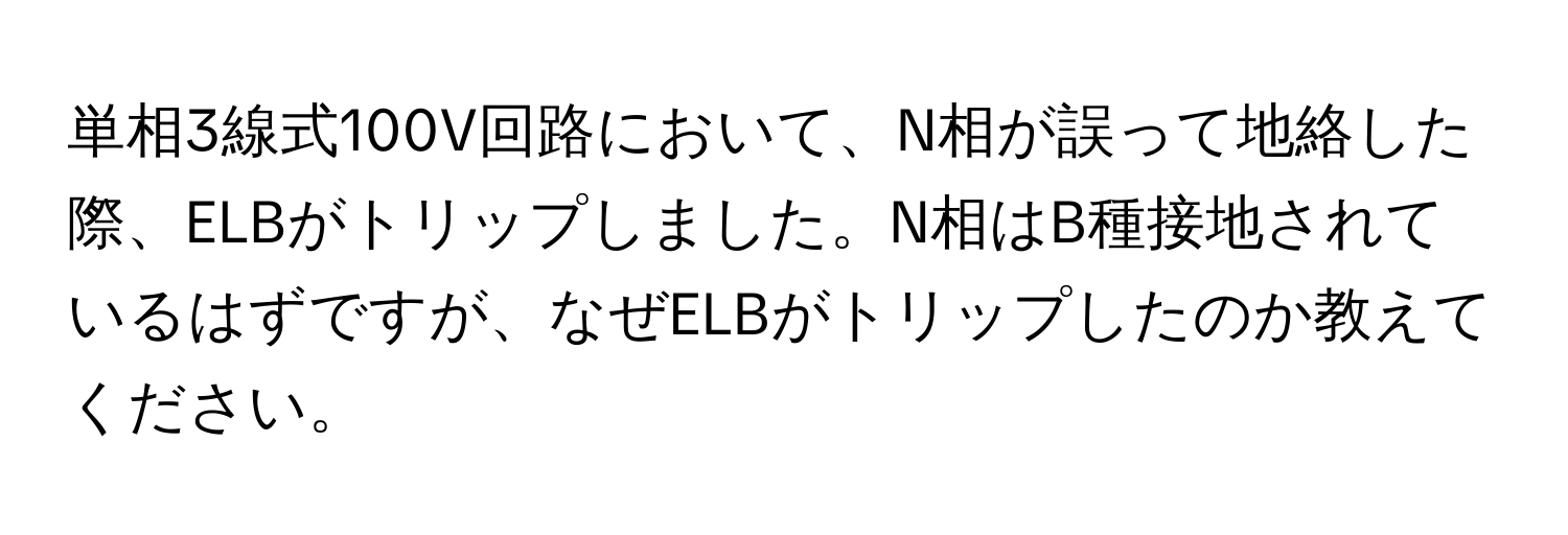 単相3線式100V回路において、N相が誤って地絡した際、ELBがトリップしました。N相はB種接地されているはずですが、なぜELBがトリップしたのか教えてください。