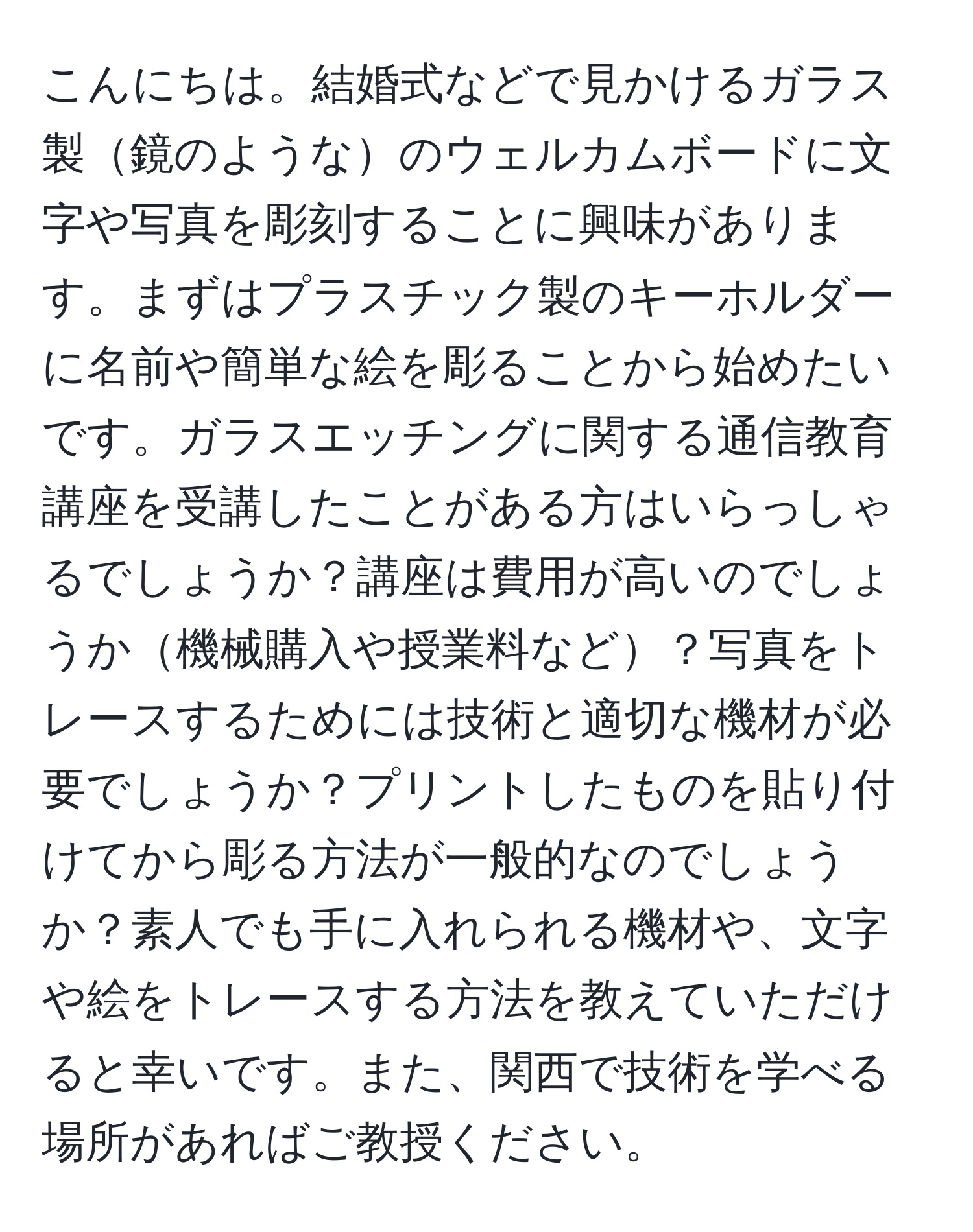 こんにちは。結婚式などで見かけるガラス製鏡のようなのウェルカムボードに文字や写真を彫刻することに興味があります。まずはプラスチック製のキーホルダーに名前や簡単な絵を彫ることから始めたいです。ガラスエッチングに関する通信教育講座を受講したことがある方はいらっしゃるでしょうか？講座は費用が高いのでしょうか機械購入や授業料など？写真をトレースするためには技術と適切な機材が必要でしょうか？プリントしたものを貼り付けてから彫る方法が一般的なのでしょうか？素人でも手に入れられる機材や、文字や絵をトレースする方法を教えていただけると幸いです。また、関西で技術を学べる場所があればご教授ください。