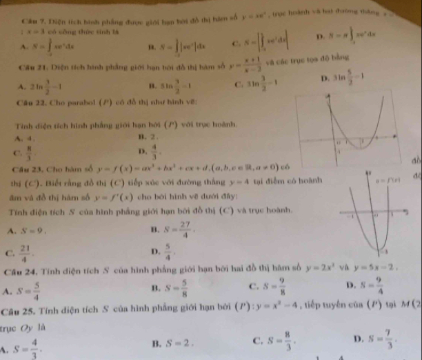 Diện tích hình phẳng được giới hạn hời đồ thị hàm số y=xe^x , trục hoành vô hại đường tháng x 
1 x=3 có công thức tính là
A. S=∈tlimits _(-2)^3xe^xdx S=∈tlimits _(-l)^1|xe^x|dx C. S=|∈tlimits _(-l)^1xe^tdx| D. S=π ∈t _(-1)^1xe^xdx
m.
Cầu 21. Diện tích hình phẳng giới hạn bởi đồ thị hàm số y= (x+1)/x-2  và các trục tọa độ bằng
A. 2ln  3/2 -1 sin  3/2 -1 C. sin  3/2 =1 D. 3ln  5/2 -1
B.
Câu 22. Cho parabol (P) có đồ thị như hình vẽ:
Tính diện tích hình phẳng giới hạn bởi (P) với trục hoành.
A. 4 . B.2 .
D.
C.  8/3   4/3 .
ao
Câu 23. Cho hàm số y=f(x)=ax^3+bx^2+cx+d,(a,b,c∈ R,a!= 0)c6
thị (C). Biết rằng đồ thị (C) tiếp xúc với đường thắng y=4 tại điểm có hoànhd(
âm và đồ thị hàm số y=f'(x) cho bởi hình về dưới đây:
Tính điện tích S của hình phẳng giới hạn bởi đồ thị (C) và trục hoành.
A. S=9. B. S= 27/4 .
C.  21/4 .  5/4 .
D.
Câu 24, Tính diện tích S của hình phẳng giới hạn bởi hai đồ thị hâm số y=2x^2 và y=5x-2,
A. S= 5/4  s= 5/8  C. S= 9/8  D. S= 9/4 
B.
Câu 25. Tính diện tích S của hình phẳng giới hạn bởi (P):y=x^2-4 , tiếp tuyến của (P) tại M(2
trục Oy là
A. S= 4/3 .
B. S=2. C. s= 8/3 . D. s= 7/3 .