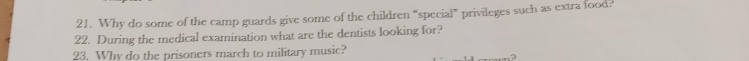 Why do some of the camp guards give some of the children “special” privileges such as extra food? 
22. During the medical examination what are the dentists looking for? 
23. Why do the prisoners march to military music?